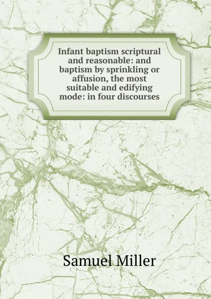 Обложка книги Infant baptism scriptural and reasonable: and baptism by sprinkling or affusion, the most suitable and edifying mode: in four discourses, Samuel Miller