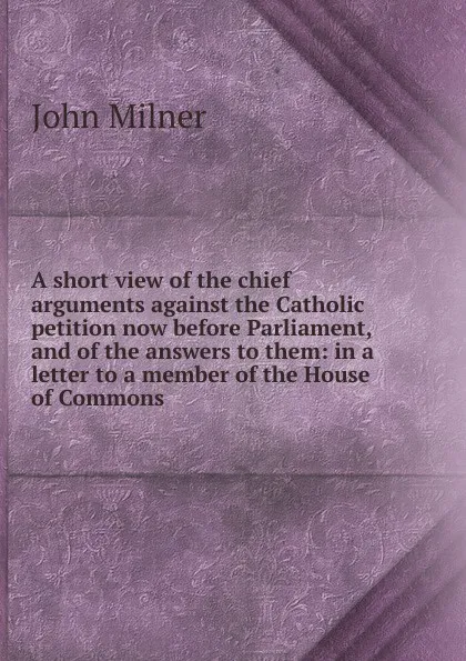 Обложка книги A short view of the chief arguments against the Catholic petition now before Parliament, and of the answers to them: in a letter to a member of the House of Commons, John Milner