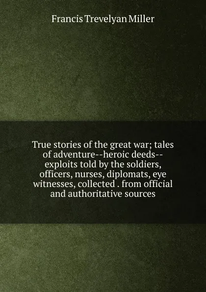 Обложка книги True stories of the great war; tales of adventure--heroic deeds--exploits told by the soldiers, officers, nurses, diplomats, eye witnesses, collected . from official and authoritative sources, Francis Trevelyan Miller