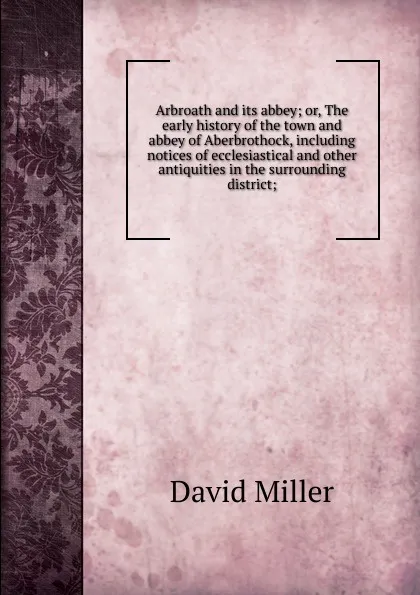 Обложка книги Arbroath and its abbey; or, The early history of the town and abbey of Aberbrothock, including notices of ecclesiastical and other antiquities in the surrounding district;, David Miller