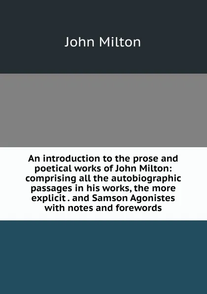 Обложка книги An introduction to the prose and poetical works of John Milton: comprising all the autobiographic passages in his works, the more explicit . and Samson Agonistes with notes and forewords, Milton John