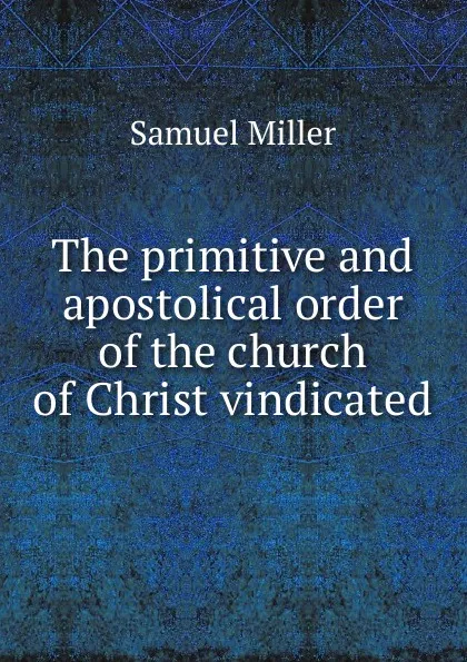 Обложка книги The primitive and apostolical order of the church of Christ vindicated, Samuel Miller