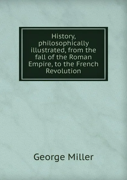 Обложка книги History, philosophically illustrated, from the fall of the Roman Empire, to the French Revolution, George Miller