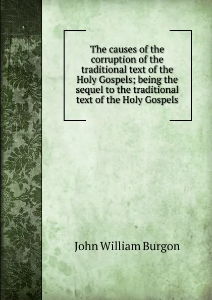 Обложка книги The causes of the corruption of the traditional text of the Holy Gospels; being the sequel to the traditional text of the Holy Gospels, John William Burgon