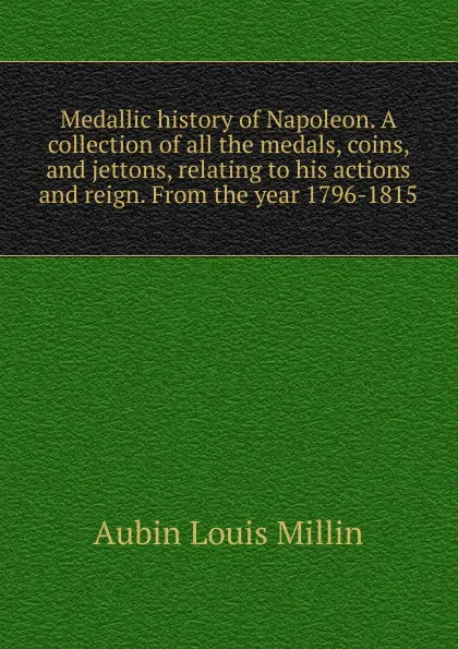 Обложка книги Medallic history of Napoleon. A collection of all the medals, coins, and jettons, relating to his actions and reign. From the year 1796-1815, Aubin Louis Millin