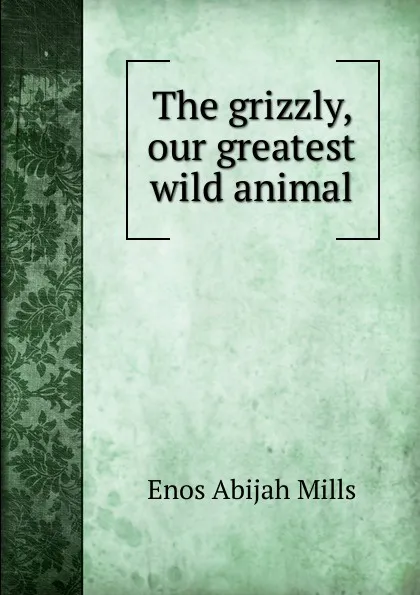 Обложка книги The grizzly, our greatest wild animal, Mills Enos Abijah