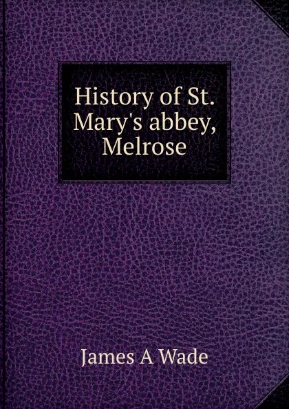 Обложка книги History of St. Mary.s abbey, Melrose, James A Wade