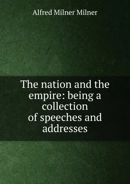 Обложка книги The nation and the empire: being a collection of speeches and addresses, Alfred Milnes