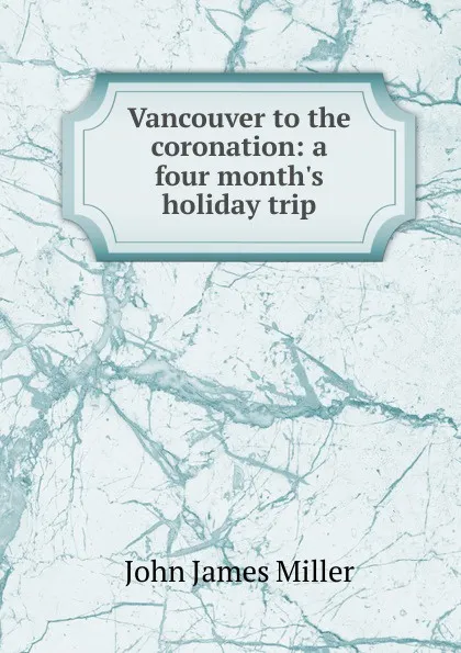 Обложка книги Vancouver to the coronation: a four month.s holiday trip, John James Miller