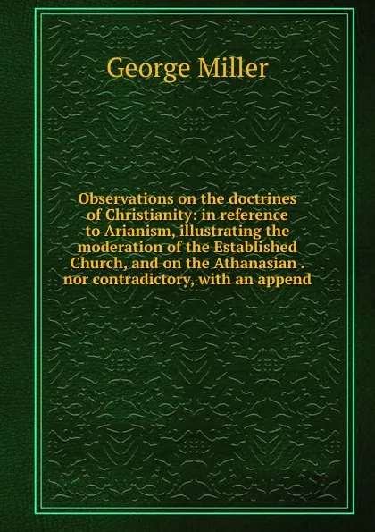 Обложка книги Observations on the doctrines of Christianity: in reference to Arianism, illustrating the moderation of the Established Church, and on the Athanasian . nor contradictory, with an append, George Miller