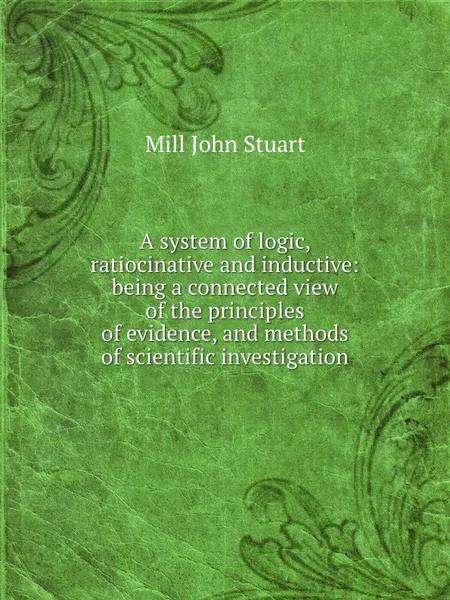 Обложка книги A system of logic, ratiocinative and inductive: being a connected view of the principles of evidence, and methods of scientific investigation, J.S. Mill