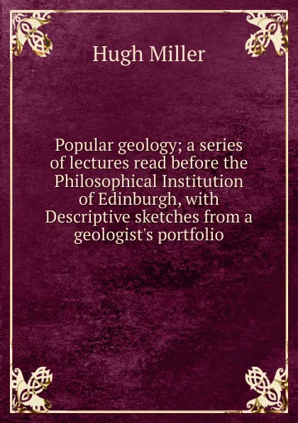 Обложка книги Popular geology; a series of lectures read before the Philosophical Institution of Edinburgh, with Descriptive sketches from a geologist.s portfolio, Hugh Miller