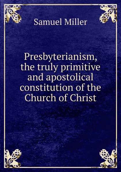 Обложка книги Presbyterianism, the truly primitive and apostolical constitution of the Church of Christ, Samuel Miller