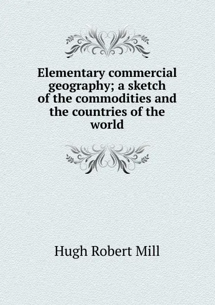 Обложка книги Elementary commercial geography; a sketch of the commodities and the countries of the world, Hugh Robert Mill