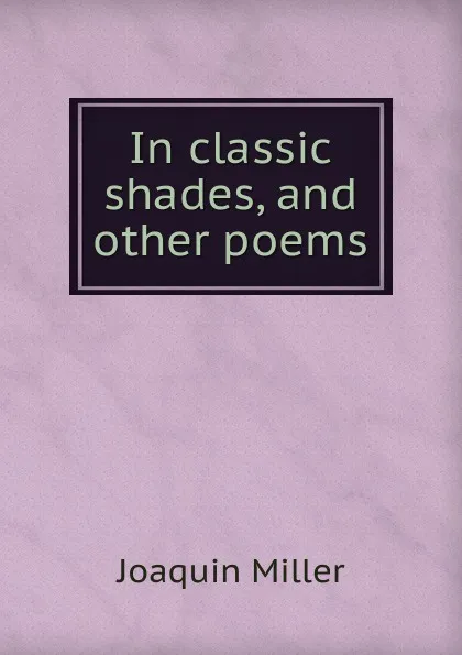 Обложка книги In classic shades, and other poems, Miller Joaquin