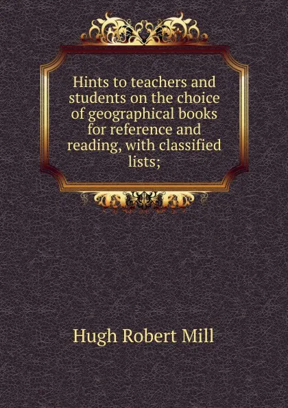 Обложка книги Hints to teachers and students on the choice of geographical books for reference and reading, with classified lists;, Hugh Robert Mill