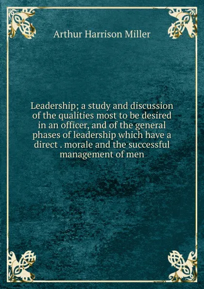 Обложка книги Leadership; a study and discussion of the qualities most to be desired in an officer, and of the general phases of leadership which have a direct . morale and the successful management of men, Arthur Harrison Miller