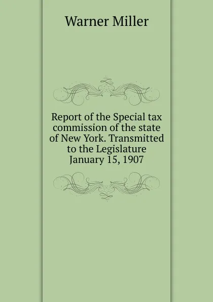 Обложка книги Report of the Special tax commission of the state of New York. Transmitted to the Legislature January 15, 1907, Warner Miller