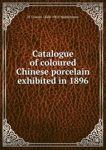 Обложка книги Catalogue of coloured Chinese porcelain exhibited in 1896, W Cosmo 1840-1901 Monkhouse