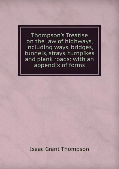 Обложка книги Thompson.s Treatise on the law of highways, including ways, bridges, tunnels, strays, turnpikes and plank roads: with an appendix of forms, Isaac Grant Thompson