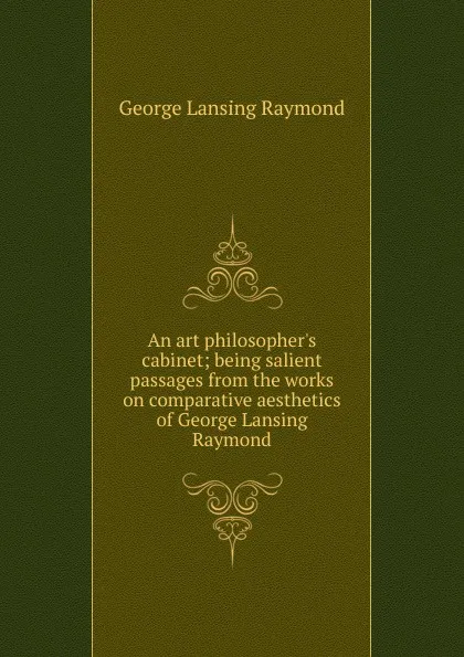 Обложка книги An art philosopher.s cabinet; being salient passages from the works on comparative aesthetics of George Lansing Raymond, George Lansing Raymond