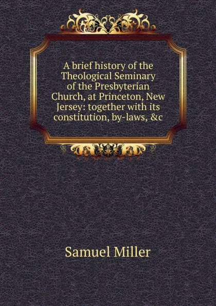 Обложка книги A brief history of the Theological Seminary of the Presbyterian Church, at Princeton, New Jersey: together with its constitution, by-laws, .c, Samuel Miller