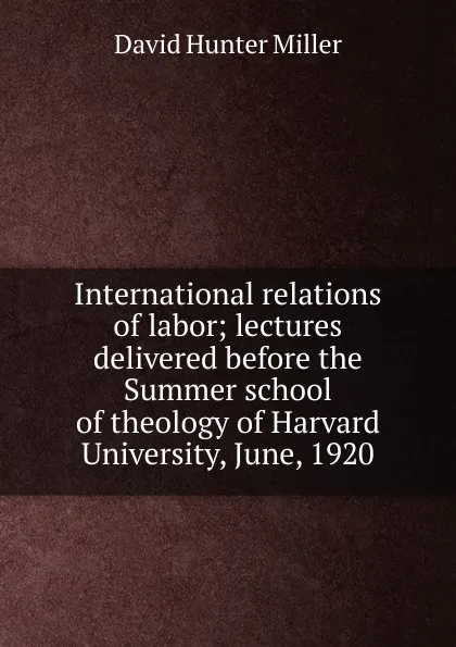 Обложка книги International relations of labor; lectures delivered before the Summer school of theology of Harvard University, June, 1920, David Hunter Miller