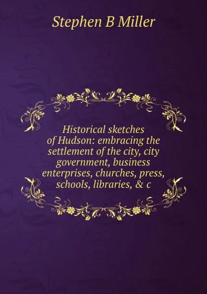 Обложка книги Historical sketches of Hudson: embracing the settlement of the city, city government, business enterprises, churches, press, schools, libraries, . c., Stephen B Miller