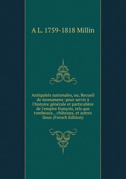 Обложка книги Antiquites nationales, ou, Recueil de monumens: pour servir a l.histoire generale et particuliere de l.empire francois, tels que tombeaux, . chateaux, et autres lieux (French Edition), A L. 1759-1818 Millin