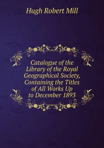 Обложка книги Catalogue of the Library of the Royal Geographical Society, Containing the Titles of All Works Up to December 1893, Hugh Robert Mill