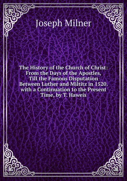 Обложка книги The History of the Church of Christ: From the Days of the Apostles, Till the Famous Disputation Between Luther and Miltitz in 1520. with a Continuation to the Present Time, by T. Haweis, Joseph Milner