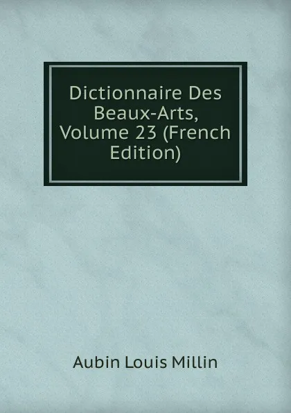 Обложка книги Dictionnaire Des Beaux-Arts, Volume 23 (French Edition), Aubin Louis Millin