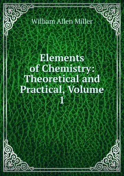 Обложка книги Elements of Chemistry: Theoretical and Practical, Volume 1, William Allen Miller