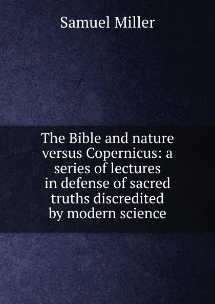 Обложка книги The Bible and nature versus Copernicus: a series of lectures in defense of sacred truths discredited by modern science, Samuel Miller