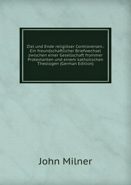 Обложка книги Ziel und Ende religioser Controversen.: Ein freundschaftlicher Briefwechsel zwischen einer Gesellschaft frommer Protestanten und einem katholischen Theologen (German Edition), John Milner