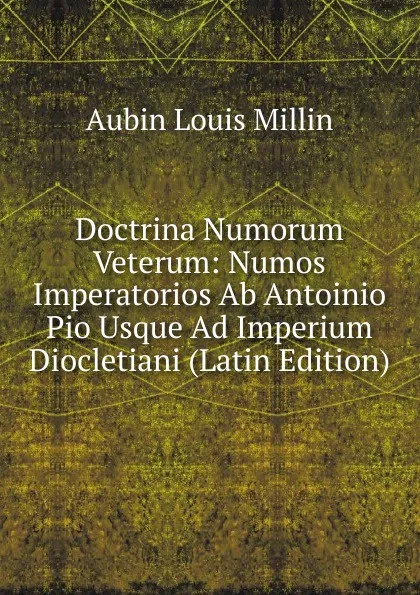 Обложка книги Doctrina Numorum Veterum: Numos Imperatorios Ab Antoinio Pio Usque Ad Imperium Diocletiani (Latin Edition), Aubin Louis Millin