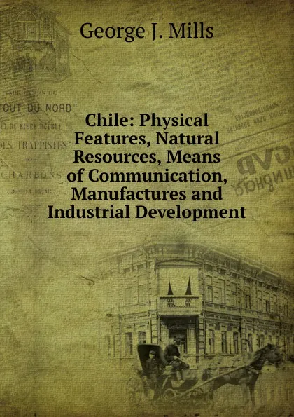 Обложка книги Chile: Physical Features, Natural Resources, Means of Communication, Manufactures and Industrial Development, George J. Mills