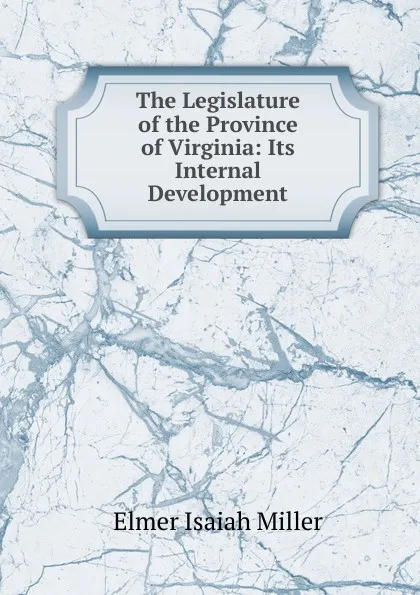 Обложка книги The Legislature of the Province of Virginia: Its Internal Development, Elmer Isaiah Miller