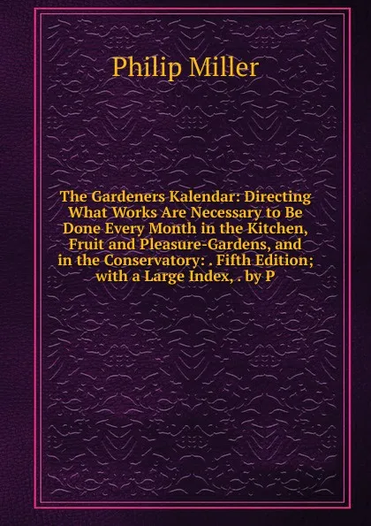 Обложка книги The Gardeners Kalendar: Directing What Works Are Necessary to Be Done Every Month in the Kitchen, Fruit and Pleasure-Gardens, and in the Conservatory: . Fifth Edition; with a Large Index, . by P, Philip Miller