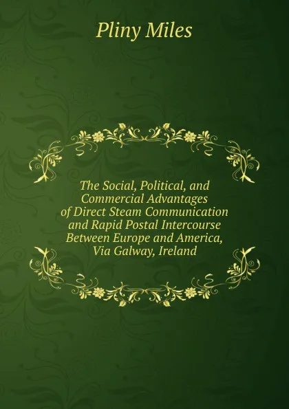 Обложка книги The Social, Political, and Commercial Advantages of Direct Steam Communication and Rapid Postal Intercourse Between Europe and America, Via Galway, Ireland, Pliny Miles