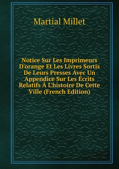 Обложка книги Notice Sur Les Imprimeurs D.orange Et Les Livres Sortis De Leurs Presses Avec Un Appendice Sur Les Ecrits Relatifs A L.histoire De Cette Ville (French Edition), Martial Millet