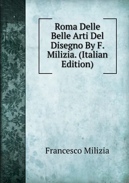 Обложка книги Roma Delle Belle Arti Del Disegno By F. Milizia. (Italian Edition), Francesco Milizia