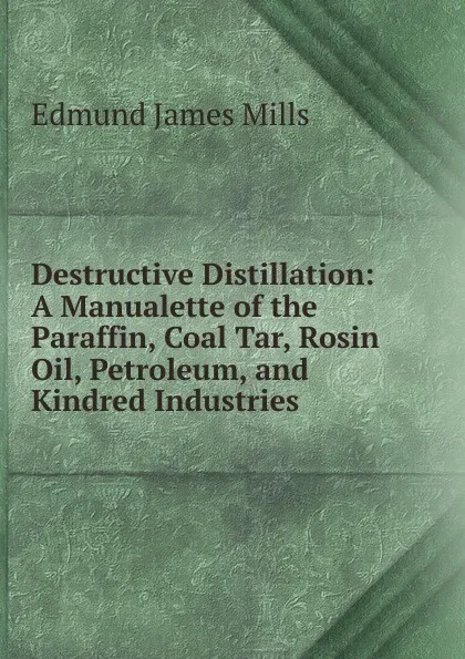 Обложка книги Destructive Distillation: A Manualette of the Paraffin, Coal Tar, Rosin Oil, Petroleum, and Kindred Industries, Edmund James Mills