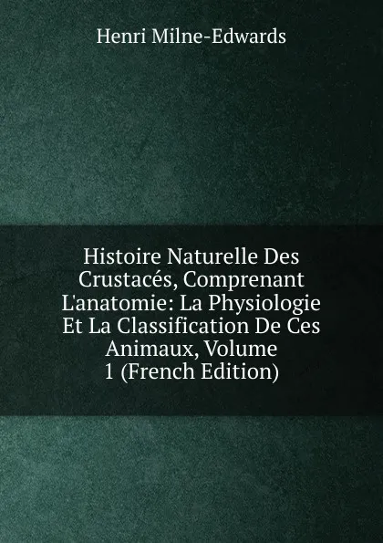 Обложка книги Histoire Naturelle Des Crustaces, Comprenant L.anatomie: La Physiologie Et La Classification De Ces Animaux, Volume 1 (French Edition), Henri Milne-Edwards