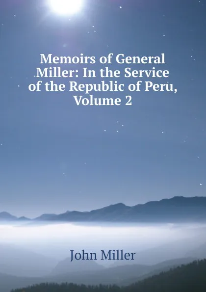 Обложка книги Memoirs of General Miller: In the Service of the Republic of Peru, Volume 2, John Miller