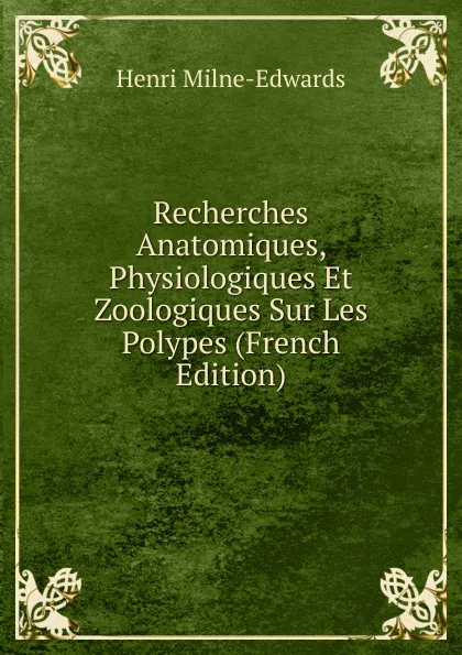 Обложка книги Recherches Anatomiques, Physiologiques Et Zoologiques Sur Les Polypes (French Edition), Henri Milne-Edwards