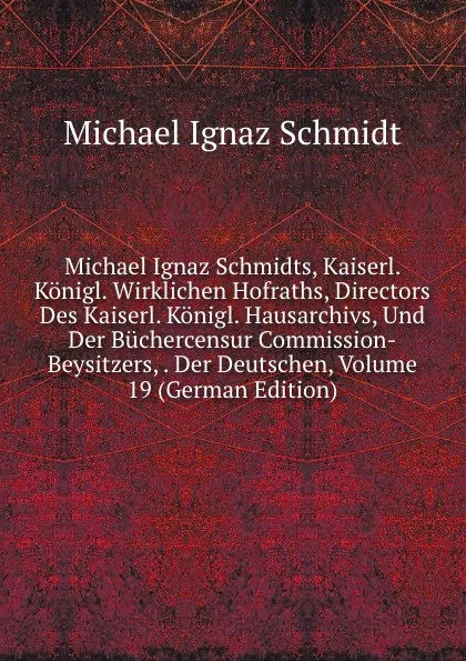 Обложка книги Michael Ignaz Schmidts, Kaiserl. Konigl. Wirklichen Hofraths, Directors Des Kaiserl. Konigl. Hausarchivs, Und Der Buchercensur Commission-Beysitzers, . Der Deutschen, Volume 19 (German Edition), Michael Ignaz Schmidt