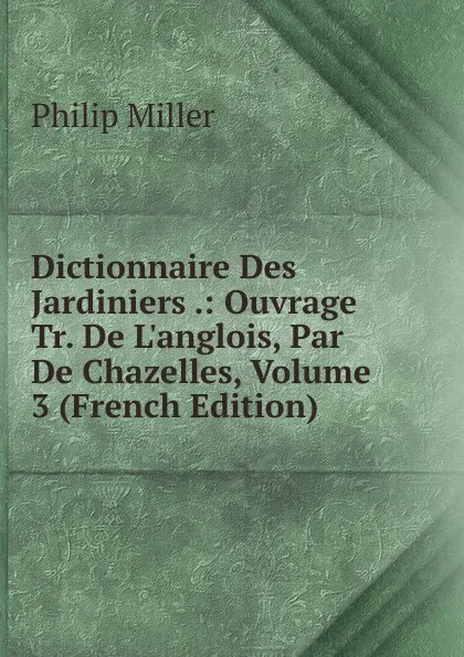 Обложка книги Dictionnaire Des Jardiniers .: Ouvrage Tr. De L.anglois, Par De Chazelles, Volume 3 (French Edition), Philip Miller