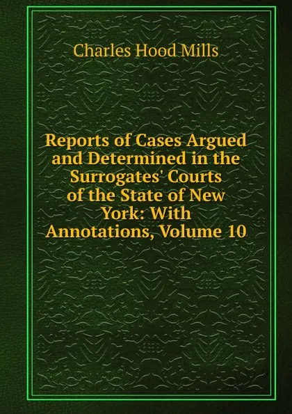 Обложка книги Reports of Cases Argued and Determined in the Surrogates. Courts of the State of New York: With Annotations, Volume 10, Charles Hood Mills