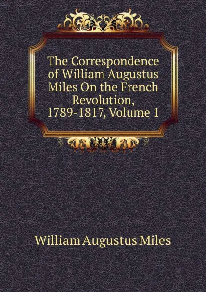 Обложка книги The Correspondence of William Augustus Miles On the French Revolution, 1789-1817, Volume 1, William Augustus Miles